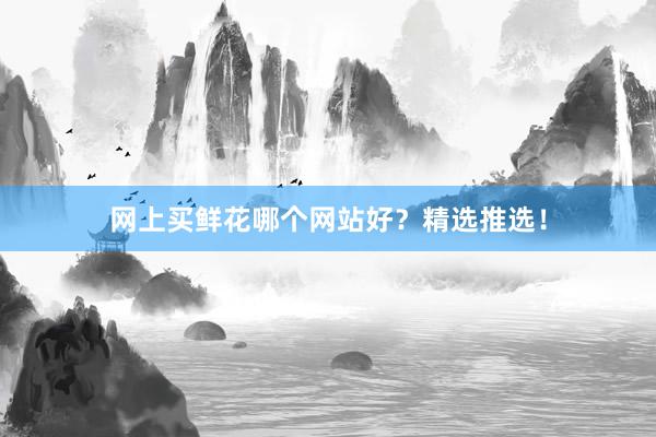 网上买鲜花哪个网站好？精选推选！